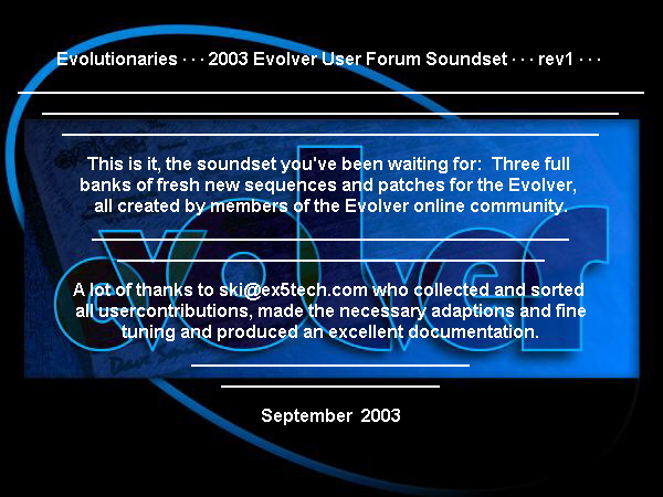 Evolutionaries · · · 2003 Evolver User Forum Soundset · · · rev1 · · · 

¯¯¯¯¯¯¯¯¯¯¯¯¯¯¯¯¯¯¯¯¯¯¯¯¯¯¯¯¯¯¯¯¯¯¯¯¯¯¯¯¯¯¯¯¯¯¯¯¯¯¯¯¯¯¯¯¯¯¯¯¯¯¯
¯¯¯¯¯¯¯¯¯¯¯¯¯¯¯¯¯¯¯¯¯¯¯¯¯¯¯¯¯¯¯¯¯¯¯¯¯¯¯¯¯¯¯¯¯¯¯¯¯¯¯¯¯¯¯¯¯¯
¯¯¯¯¯¯¯¯¯¯¯¯¯¯¯¯¯¯¯¯¯¯¯¯¯¯¯¯¯¯¯¯¯¯¯¯¯¯¯¯¯¯¯¯¯¯¯¯¯¯¯¯¯¯
This is it, the soundset you've been waiting for:  Three full 
banks of fresh new sequences and patches for the Evolver, 
all created by members of the Evolver online community.

¯¯¯¯¯¯¯¯¯¯¯¯¯¯¯¯¯¯¯¯¯¯¯¯¯¯¯¯¯¯¯¯¯¯¯¯¯¯¯¯¯¯¯¯¯¯¯¯
¯¯¯¯¯¯¯¯¯¯¯¯¯¯¯¯¯¯¯¯¯¯¯¯¯¯¯¯¯¯¯¯¯¯¯¯¯¯¯¯¯¯¯
A lot of thanks to ski@ex5tech.com who collected and sorted 
all usercontributions, made the necessary adaptions and fine
tuning and produced an excellent documentation.

¯¯¯¯¯¯¯¯¯¯¯¯¯¯¯¯¯¯¯¯¯¯¯¯¯¯¯¯
¯¯¯¯¯¯¯¯¯¯¯¯¯¯¯¯¯¯¯¯¯¯
September  2003